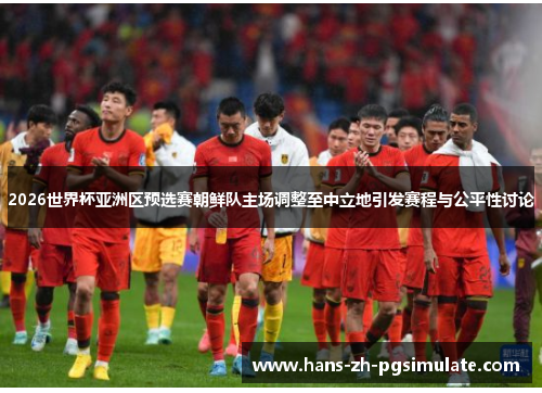 2026世界杯亚洲区预选赛朝鲜队主场调整至中立地引发赛程与公平性讨论