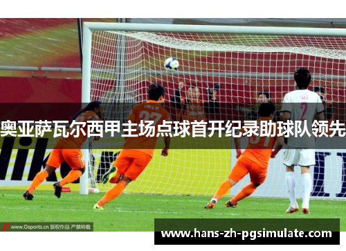 奥亚萨瓦尔西甲主场点球首开纪录助球队领先 奥亚萨瓦尔西甲主场点球首开纪录助球队领先