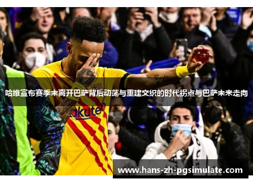 哈维宣布赛季末离开巴萨背后动荡与重建交织的时代拐点与巴萨未来走向