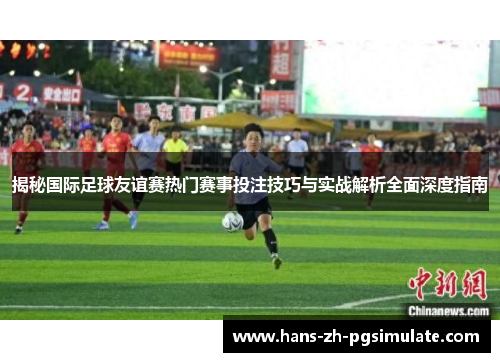 揭秘国际足球友谊赛热门赛事投注技巧与实战解析全面深度指南 揭秘国际足球友谊赛热门赛事投注技巧与实战解析全面深度指南